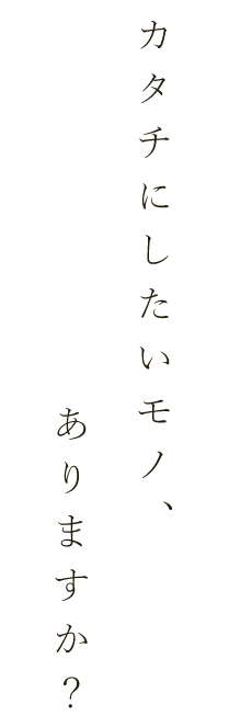 カタチにしたいモノ、ありますか？