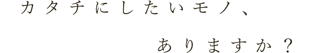 カタチにしたいモノ、ありますか？