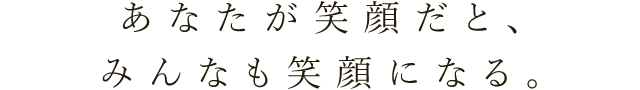 あなたが笑顔だと、みんなも笑顔になる。